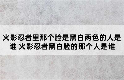 火影忍者里那个脸是黑白两色的人是谁 火影忍者黑白脸的那个人是谁